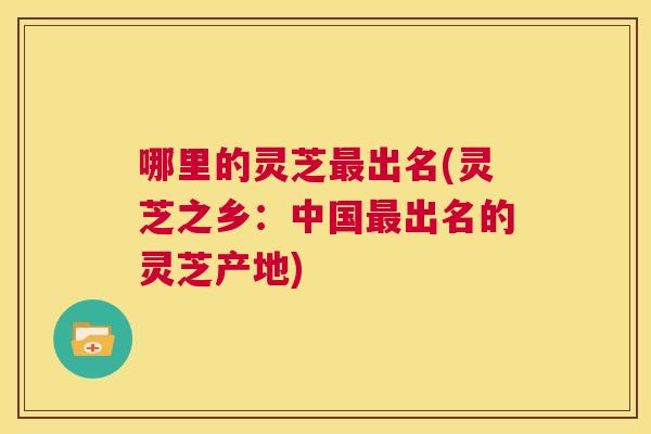 哪里的灵芝最出名(灵芝之乡：中国最出名的灵芝产地)