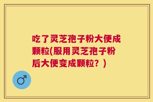 吃了灵芝孢子粉大便成颗粒(服用灵芝孢子粉后大便变成颗粒？)