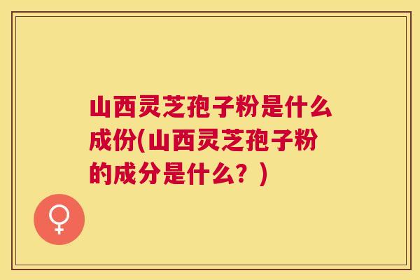 山西灵芝孢子粉是什么成份(山西灵芝孢子粉的成分是什么？)