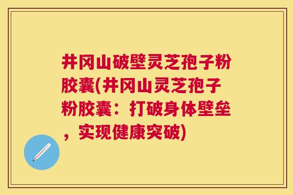 井冈山破壁灵芝孢子粉胶囊(井冈山灵芝孢子粉胶囊：打破身体壁垒，实现健康突破)