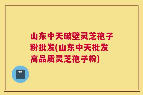 山东中天破壁灵芝孢子粉批发(山东中天批发高品质灵芝孢子粉)