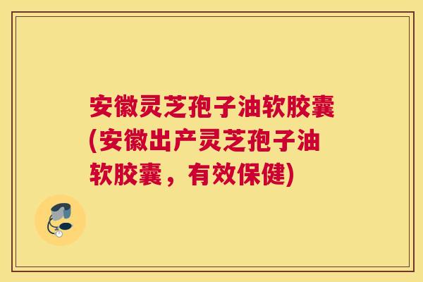 安徽灵芝孢子油软胶囊(安徽出产灵芝孢子油软胶囊，有效保健)