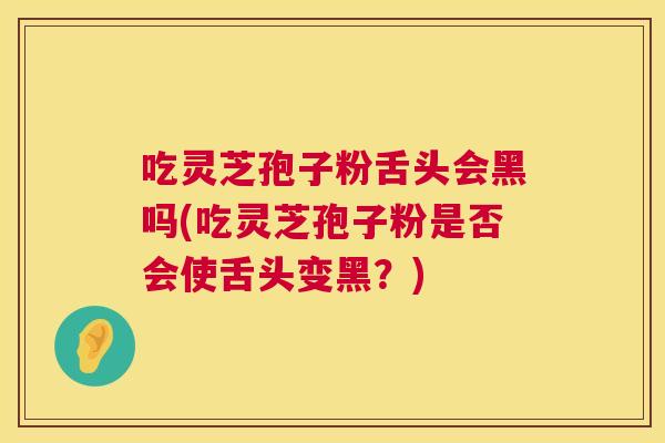吃灵芝孢子粉舌头会黑吗(吃灵芝孢子粉是否会使舌头变黑？)