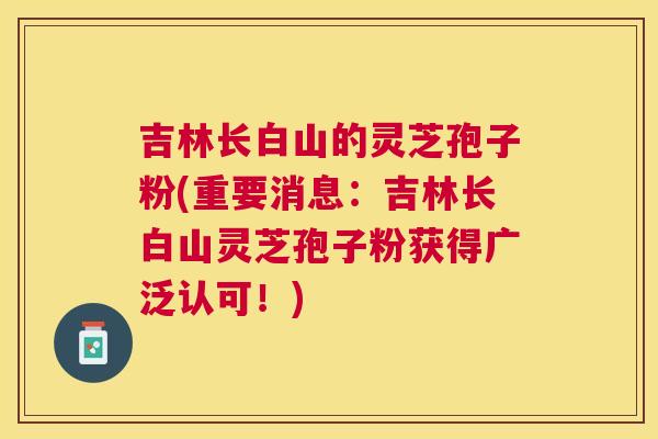 吉林长白山的灵芝孢子粉(重要消息：吉林长白山灵芝孢子粉获得广泛认可！)