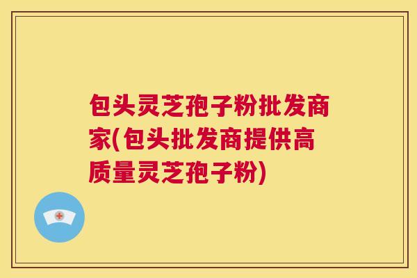 包头灵芝孢子粉批发商家(包头批发商提供高质量灵芝孢子粉)
