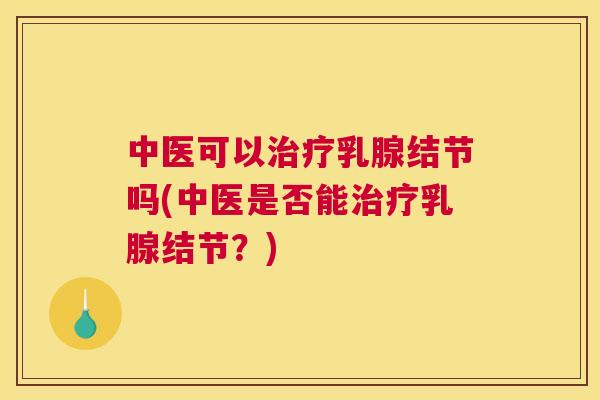 中医可以治疗乳腺结节吗(中医是否能治疗乳腺结节？)