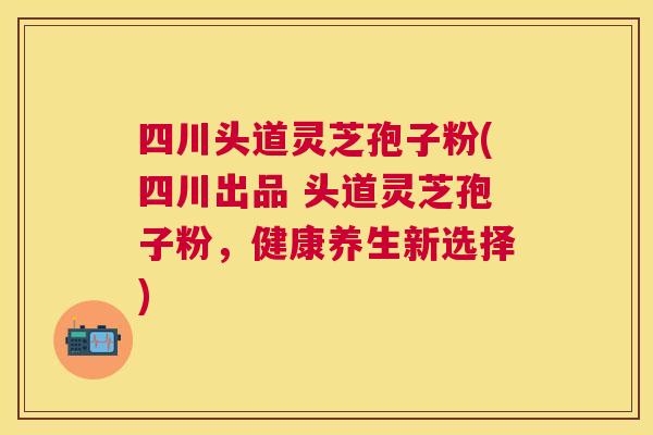 四川头道灵芝孢子粉(四川出品 头道灵芝孢子粉，健康养生新选择)