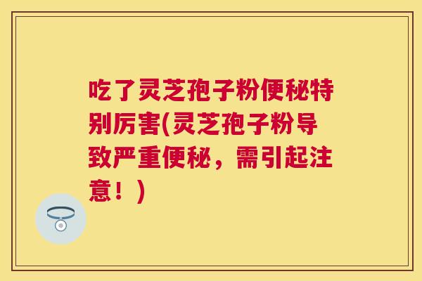 吃了灵芝孢子粉便秘特别厉害(灵芝孢子粉导致严重便秘，需引起注意！)