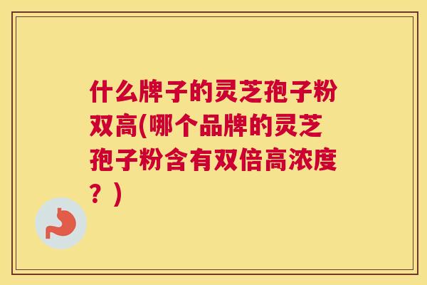 什么牌子的灵芝孢子粉双高(哪个品牌的灵芝孢子粉含有双倍高浓度？)