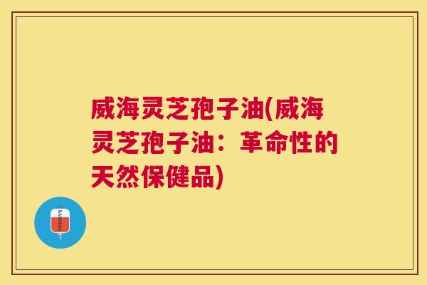 威海灵芝孢子油(威海灵芝孢子油：革命性的天然保健品)