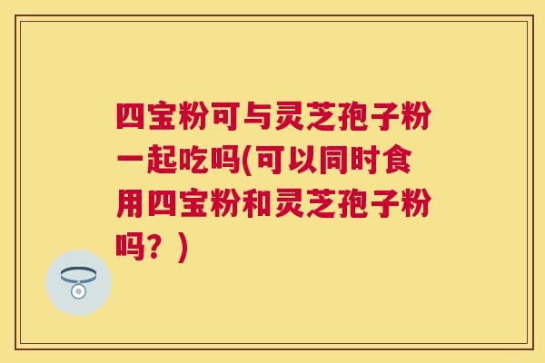 四宝粉可与灵芝孢子粉一起吃吗(可以同时食用四宝粉和灵芝孢子粉吗？)