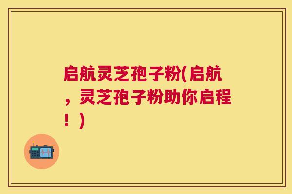 启航灵芝孢子粉(启航，灵芝孢子粉助你启程！)