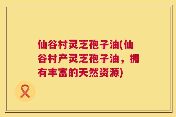 仙谷村灵芝孢子油(仙谷村产灵芝孢子油，拥有丰富的天然资源)