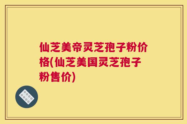 仙芝美帝灵芝孢子粉价格(仙芝美国灵芝孢子粉售价)