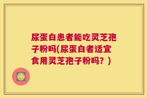 尿蛋白患者能吃灵芝孢子粉吗(尿蛋白者适宜食用灵芝孢子粉吗？)