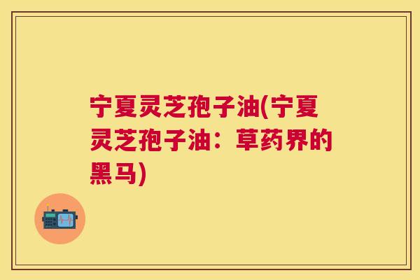 宁夏灵芝孢子油(宁夏灵芝孢子油：草药界的黑马)
