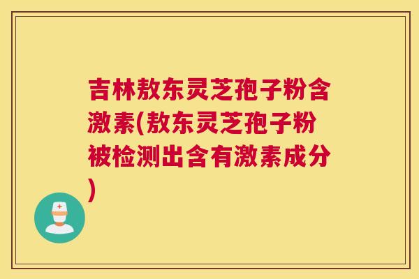 吉林敖东灵芝孢子粉含激素(敖东灵芝孢子粉被检测出含有激素成分)