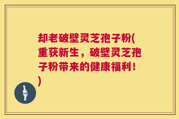 却老破壁灵芝孢子粉(重获新生，破壁灵芝孢子粉带来的健康福利！)