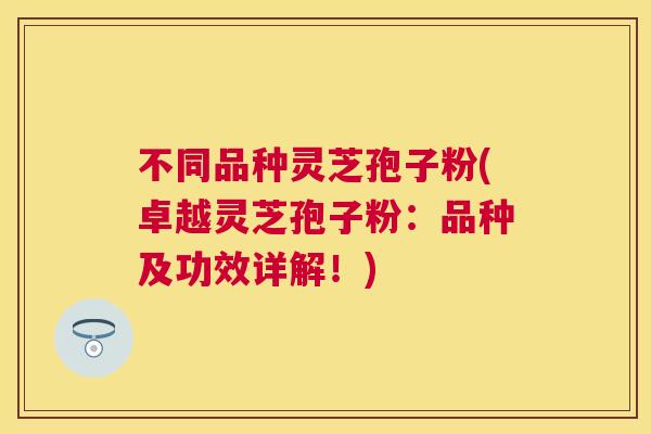 不同品种灵芝孢子粉(卓越灵芝孢子粉：品种及功效详解！)
