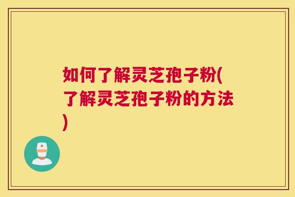 如何了解灵芝孢子粉(了解灵芝孢子粉的方法)