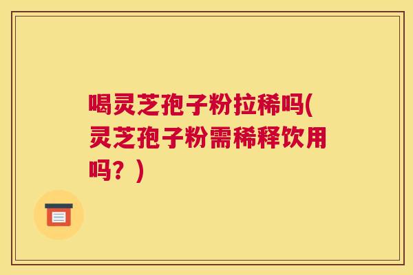 喝灵芝孢子粉拉稀吗(灵芝孢子粉需稀释饮用吗？)