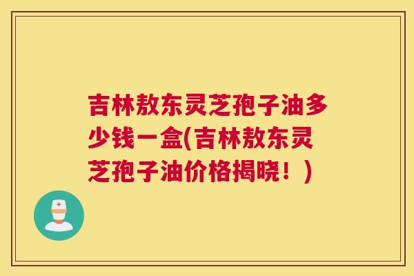 吉林敖东灵芝孢子油多少钱一盒(吉林敖东灵芝孢子油价格揭晓！)