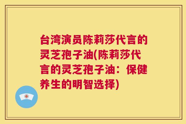 台湾演员陈莉莎代言的灵芝孢子油(陈莉莎代言的灵芝孢子油：保健养生的明智选择)