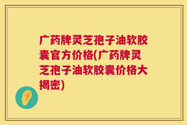广药牌灵芝孢子油软胶囊官方价格(广药牌灵芝孢子油软胶囊价格大揭密)