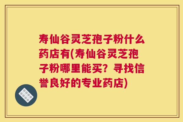 寿仙谷灵芝孢子粉什么药店有(寿仙谷灵芝孢子粉哪里能买？寻找信誉良好的专业药店)