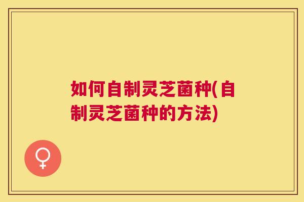 如何自制灵芝菌种(自制灵芝菌种的方法)