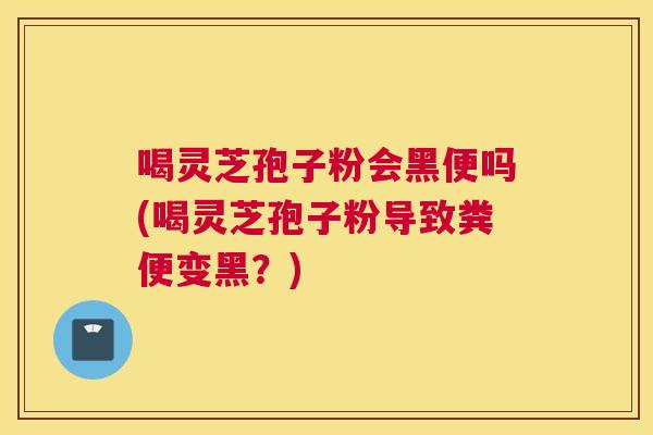 喝灵芝孢子粉会黑便吗(喝灵芝孢子粉导致粪便变黑？)