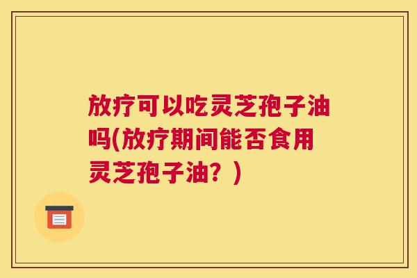 放疗可以吃灵芝孢子油吗(放疗期间能否食用灵芝孢子油？)