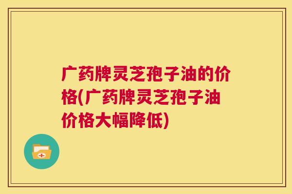广药牌灵芝孢子油的价格(广药牌灵芝孢子油价格大幅降低)