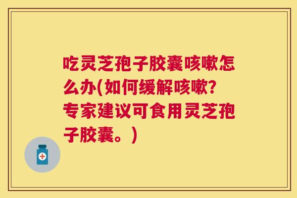 吃灵芝孢子胶囊咳嗽怎么办(如何缓解咳嗽？专家建议可食用灵芝孢子胶囊。)