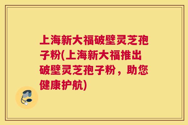 上海新大福破壁灵芝孢子粉(上海新大福推出破壁灵芝孢子粉，助您健康护航)
