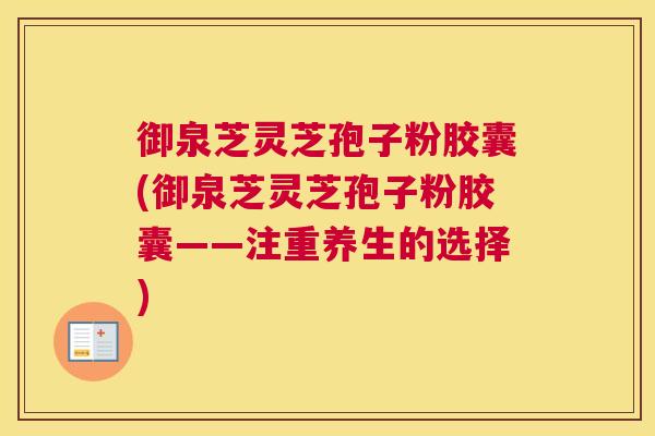 御泉芝灵芝孢子粉胶囊(御泉芝灵芝孢子粉胶囊——注重养生的选择)