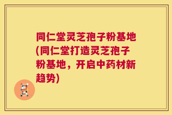 同仁堂灵芝孢子粉基地(同仁堂打造灵芝孢子粉基地，开启中药材新趋势)