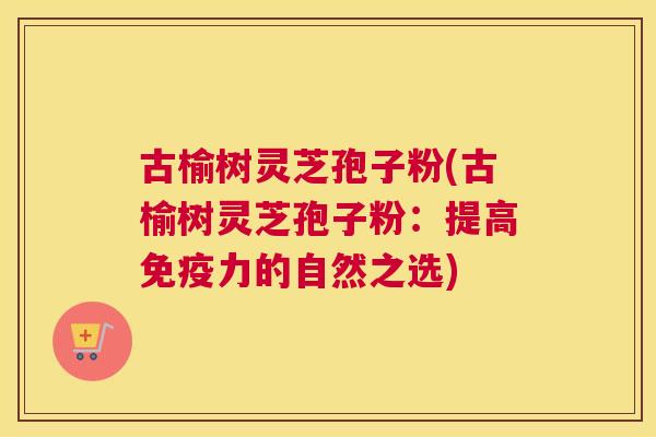 古榆树灵芝孢子粉(古榆树灵芝孢子粉：提高免疫力的自然之选)