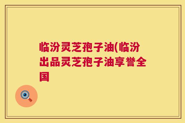 临汾灵芝孢子油(临汾出品灵芝孢子油享誉全国