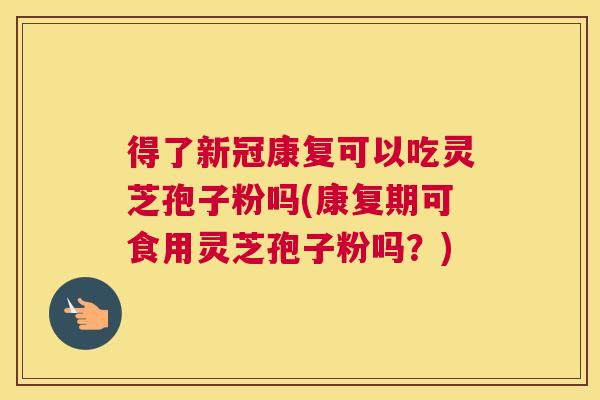 得了新冠康复可以吃灵芝孢子粉吗(康复期可食用灵芝孢子粉吗？)