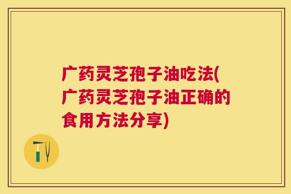 广药灵芝孢子油吃法(广药灵芝孢子油正确的食用方法分享)