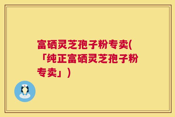 富硒灵芝孢子粉专卖(「纯正富硒灵芝孢子粉专卖」)