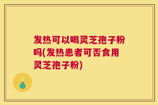 发热可以喝灵芝孢子粉吗(发热患者可否食用灵芝孢子粉)
