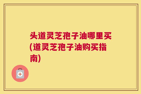 头道灵芝孢子油哪里买(道灵芝孢子油购买指南)