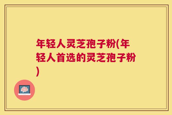 年轻人灵芝孢子粉(年轻人首选的灵芝孢子粉)