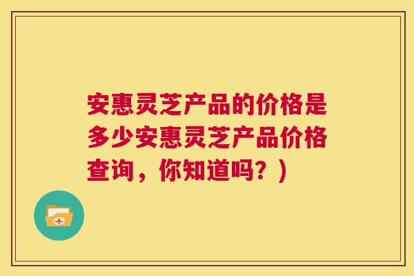 安惠灵芝产品的价格是多少安惠灵芝产品价格查询，你知道吗？)