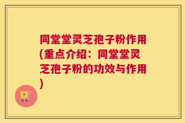 同堂堂灵芝孢子粉作用(重点介绍：同堂堂灵芝孢子粉的功效与作用)