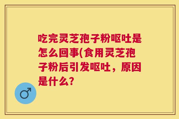 吃完灵芝孢子粉呕吐是怎么回事(食用灵芝孢子粉后引发呕吐，原因是什么？