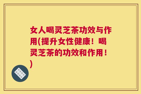 女人喝灵芝茶功效与作用(提升女性健康！喝灵芝茶的功效和作用！)