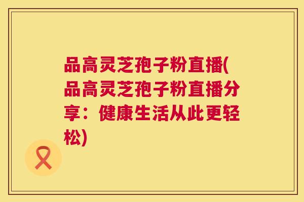 品高灵芝孢子粉直播(品高灵芝孢子粉直播分享：健康生活从此更轻松)